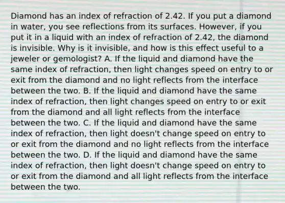 Diamond has an index of refraction of 2.42. If you put a diamond in water, you see reflections from its surfaces. However, if you put it in a liquid with an index of refraction of 2.42, the diamond is invisible. Why is it invisible, and how is this effect useful to a jeweler or gemologist? A. If the liquid and diamond have the same index of refraction, then light changes speed on entry to or exit from the diamond and no light reflects from the interface between the two. B. If the liquid and diamond have the same index of refraction, then light changes speed on entry to or exit from the diamond and all light reflects from the interface between the two. C. If the liquid and diamond have the same index of refraction, then light doesn't change speed on entry to or exit from the diamond and no light reflects from the interface between the two. D. If the liquid and diamond have the same index of refraction, then light doesn't change speed on entry to or exit from the diamond and all light reflects from the interface between the two.