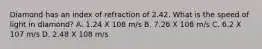 Diamond has an index of refraction of 2.42. What is the speed of light in diamond? A. 1.24 X 108 m/s B. 7.26 X 108 m/s C. 6.2 X 107 m/s D. 2.48 X 108 m/s