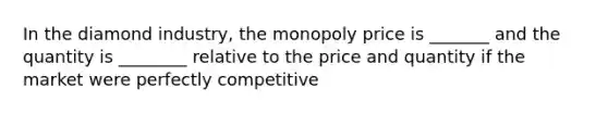 In the diamond industry, the monopoly price is _______ and the quantity is ________ relative to the price and quantity if the market were perfectly competitive