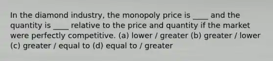 In the diamond industry, the monopoly price is ____ and the quantity is ____ relative to the price and quantity if the market were perfectly competitive. (a) lower / greater (b) greater / lower (c) greater / equal to (d) equal to / greater