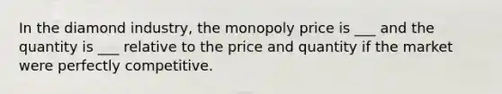 In the diamond industry, the monopoly price is ___ and the quantity is ___ relative to the price and quantity if the market were perfectly competitive.