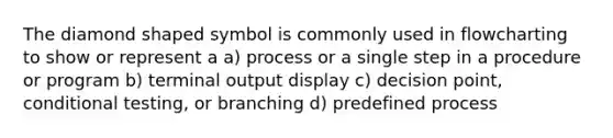 The diamond shaped symbol is commonly used in flowcharting to show or represent a a) process or a single step in a procedure or program b) terminal output display c) decision point, conditional testing, or branching d) predefined process