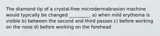 The diamond tip of a crystal-free microdermabrasion machine would typically be changed _________. a) when mild erythema is visible b) between the second and third passes c) before working on the nose d) before working on the forehead