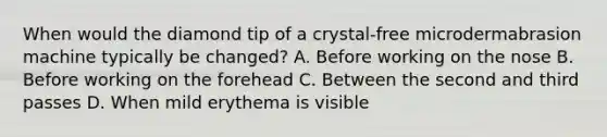 When would the diamond tip of a crystal-free microdermabrasion machine typically be changed? A. Before working on the nose B. Before working on the forehead C. Between the second and third passes D. When mild erythema is visible