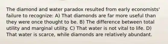 The diamond and water paradox resulted from early economists' failure to recognize: A) That diamonds are far more useful than they were once thought to be. B) The difference between total utility and marginal utility. C) That water is not vital to life. D) That water is scarce, while diamonds are relatively abundant.