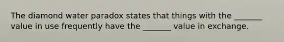 The diamond water paradox states that things with the _______ value in use frequently have the _______ value in exchange.