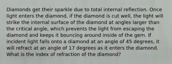 Diamonds get their sparkle due to total internal reflection. Once light enters the diamond, if the diamond is cut well, the light will strike the internal surface of the diamond at angles larger than the critical angle, which prevents the light from escaping the diamond and keeps it bouncing around inside of the gem. If incident light falls onto a diamond at an angle of 45 degrees, it will refract at an angle of 17 degrees as it enters the diamond. What is the index of refraction of the diamond?