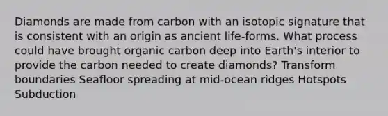 Diamonds are made from carbon with an isotopic signature that is consistent with an origin as ancient life-forms. What process could have brought organic carbon deep into Earth's interior to provide the carbon needed to create diamonds? Transform boundaries Seafloor spreading at mid-ocean ridges Hotspots Subduction