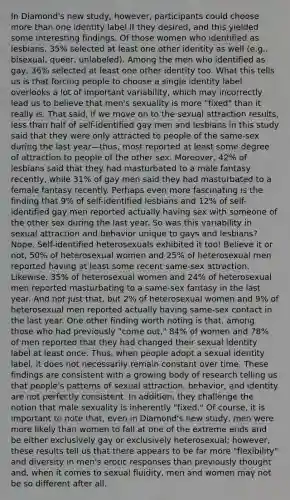 In Diamond's new study, however, participants could choose more than one identity label if they desired, and this yielded some interesting findings. Of those women who identified as lesbians, 35% selected at least one other identity as well (e.g., bisexual, queer, unlabeled). Among the men who identified as gay, 36% selected at least one other identity too. What this tells us is that forcing people to choose a single identity label overlooks a lot of important variability, which may incorrectly lead us to believe that men's sexuality is more "fixed" than it really is. That said, if we move on to the sexual attraction results, less than half of self-identified gay men and lesbians in this study said that they were only attracted to people of the same-sex during the last year—thus, most reported at least some degree of attraction to people of the other sex. Moreover, 42% of lesbians said that they had masturbated to a male fantasy recently, while 31% of gay men said they had masturbated to a female fantasy recently. Perhaps even more fascinating is the finding that 9% of self-identified lesbians and 12% of self-identified gay men reported actually having sex with someone of the other sex during the last year. So was this variability in sexual attraction and behavior unique to gays and lesbians? Nope. Self-identified heterosexuals exhibited it too! Believe it or not, 50% of heterosexual women and 25% of heterosexual men reported having at least some recent same-sex attraction. Likewise, 35% of heterosexual women and 24% of heterosexual men reported masturbating to a same-sex fantasy in the last year. And not just that, but 2% of heterosexual women and 9% of heterosexual men reported actually having same-sex contact in the last year. One other finding worth noting is that, among those who had previously "come out," 84% of women and 78% of men reported that they had changed their sexual identity label at least once. Thus, when people adopt a sexual identity label, it does not necessarily remain constant over time. These findings are consistent with a growing body of research telling us that people's patterns of sexual attraction, behavior, and identity are not perfectly consistent. In addition, they challenge the notion that male sexuality is inherently "fixed." Of course, it is important to note that, even in Diamond's new study, men were more likely than women to fall at one of the extreme ends and be either exclusively gay or exclusively heterosexual; however, these results tell us that there appears to be far more "flexibility" and diversity in men's erotic responses than previously thought and, when it comes to sexual fluidity, men and women may not be so different after all.