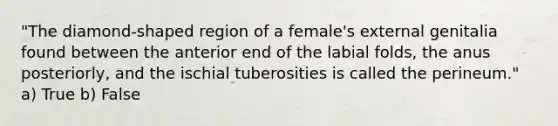 "The diamond-shaped region of a female's external genitalia found between the anterior end of the labial folds, the anus posteriorly, and the ischial tuberosities is called the perineum." a) True b) False