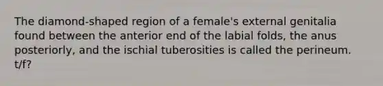 The diamond-shaped region of a female's external genitalia found between the anterior end of the labial folds, the anus posteriorly, and the ischial tuberosities is called the perineum. t/f?