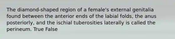 The diamond-shaped region of a female's external genitalia found between the anterior ends of the labial folds, the anus posteriorly, and the ischial tuberosities laterally is called the perineum. True False