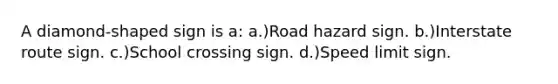 A diamond-shaped sign is a: a.)Road hazard sign. b.)Interstate route sign. c.)School crossing sign. d.)Speed limit sign.