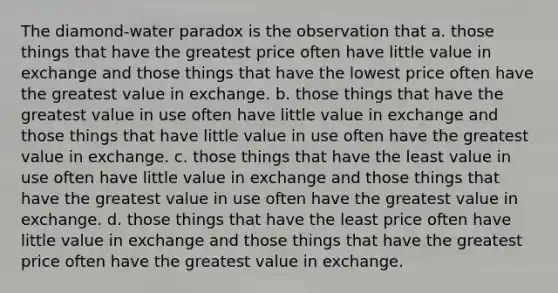 The diamond-water paradox is the observation that a. those things that have the greatest price often have little value in exchange and those things that have the lowest price often have the greatest value in exchange. b. those things that have the greatest value in use often have little value in exchange and those things that have little value in use often have the greatest value in exchange. c. those things that have the least value in use often have little value in exchange and those things that have the greatest value in use often have the greatest value in exchange. d. those things that have the least price often have little value in exchange and those things that have the greatest price often have the greatest value in exchange.