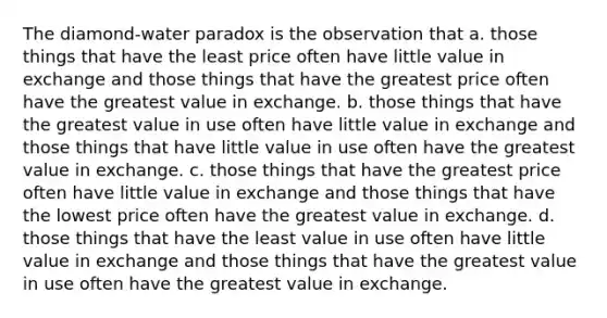 The diamond-water paradox is the observation that a. those things that have the least price often have little value in exchange and those things that have the greatest price often have the greatest value in exchange. b. those things that have the greatest value in use often have little value in exchange and those things that have little value in use often have the greatest value in exchange. c. those things that have the greatest price often have little value in exchange and those things that have the lowest price often have the greatest value in exchange. d. those things that have the least value in use often have little value in exchange and those things that have the greatest value in use often have the greatest value in exchange.