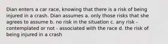 Dian enters a car race, knowing that there is a risk of being injured in a crash. Dian assumes a. only those risks that she agrees to assume b. no risk in the situation c. any risk - contemplated or not - associated with the race d. the risk of being injured in a crash