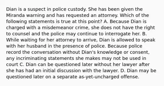 Dian is a suspect in police custody. She has been given the Miranda warning and has requested an attorney. Which of the following statements is true at this point? A. Because Dian is charged with a misdemeanor crime, she does not have the right to counsel and the police may continue to interrogate her. B. While waiting for her attorney to arrive, Dian is allowed to speak with her husband in the presence of police. Because police record the conversation without Dian's knowledge or consent, any incriminating statements she makes may not be used in court C. Dian can be questioned later without her lawyer after she has had an initial discussion with the lawyer. D. Dian may be questioned later on a separate as-yet-uncharged offense.