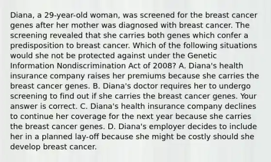 Diana, a​ 29-year-old woman, was screened for the breast cancer genes after her mother was diagnosed with breast cancer. The screening revealed that she carries both genes which confer a predisposition to breast cancer. Which of the following situations would she not be protected against under the Genetic Information Nondiscrimination Act of​ 2008? A. Diana's health insurance company raises her premiums because she carries the breast cancer genes. B. Diana's doctor requires her to undergo screening to find out if she carries the breast cancer genes. Your answer is correct. C. Diana's health insurance company declines to continue her coverage for the next year because she carries the breast cancer genes. D. Diana's employer decides to include her in a planned​ lay-off because she might be costly should she develop breast cancer.