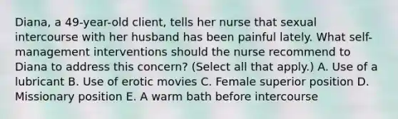 Diana, a 49-year-old client, tells her nurse that sexual intercourse with her husband has been painful lately. What self-management interventions should the nurse recommend to Diana to address this concern? (Select all that apply.) A. Use of a lubricant B. Use of erotic movies C. Female superior position D. Missionary position E. A warm bath before intercourse