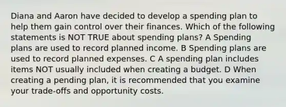 Diana and Aaron have decided to develop a spending plan to help them gain control over their finances. Which of the following statements is NOT TRUE about spending plans? A Spending plans are used to record planned income. B Spending plans are used to record planned expenses. C A spending plan includes items NOT usually included when creating a budget. D When creating a pending plan, it is recommended that you examine your trade‐offs and opportunity costs.