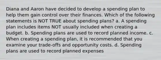 Diana and Aaron have decided to develop a spending plan to help them gain control over their finances. Which of the following statements is NOT TRUE about spending plans? a. A spending plan includes items NOT usually included when creating a budget. b. Spending plans are used to record planned income. c. When creating a spending plan, it is recommended that you examine your trade‐offs and opportunity costs. d. Spending plans are used to record planned expenses