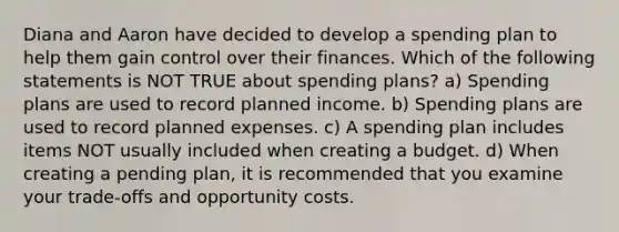 Diana and Aaron have decided to develop a spending plan to help them gain control over their finances. Which of the following statements is NOT TRUE about spending plans? a) Spending plans are used to record planned income. b) Spending plans are used to record planned expenses. c) A spending plan includes items NOT usually included when creating a budget. d) When creating a pending plan, it is recommended that you examine your trade-offs and opportunity costs.