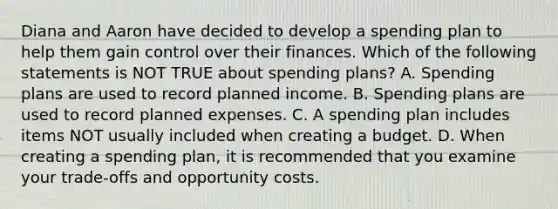 Diana and Aaron have decided to develop a spending plan to help them gain control over their finances. Which of the following statements is NOT TRUE about spending plans? A. Spending plans are used to record planned income. B. Spending plans are used to record planned expenses. C. A spending plan includes items NOT usually included when creating a budget. D. When creating a spending plan, it is recommended that you examine your trade‐offs and opportunity costs.