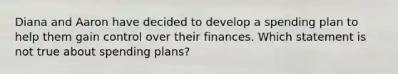 Diana and Aaron have decided to develop a spending plan to help them gain control over their finances. Which statement is not true about spending plans?