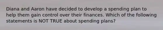 Diana and Aaron have decided to develop a spending plan to help them gain control over their finances. Which of the following statements is NOT TRUE about spending plans?