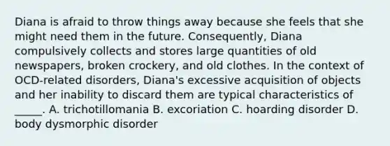 Diana is afraid to throw things away because she feels that she might need them in the future. Consequently, Diana compulsively collects and stores large quantities of old newspapers, broken crockery, and old clothes. In the context of OCD-related disorders, Diana's excessive acquisition of objects and her inability to discard them are typical characteristics of _____. A. trichotillomania B. excoriation C. hoarding disorder D. body dysmorphic disorder