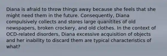 Diana is afraid to throw things away because she feels that she might need them in the future. Consequently, Diana compulsively collects and stores large quanitites of old newspapers, broken crockery, and old clothes. In the context of OCD-related disorders, Diana excessive acquisition of objects and her inability to discard them are typical characteristics of what?