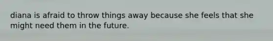 diana is afraid to throw things away because she feels that she might need them in the future.