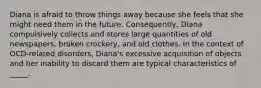 Diana is afraid to throw things away because she feels that she might need them in the future. Consequently, Diana compulsively collects and stores large quantities of old newspapers, broken crockery, and old clothes. In the context of OCD-related disorders, Diana's excessive acquisition of objects and her inability to discard them are typical characteristics of _____.