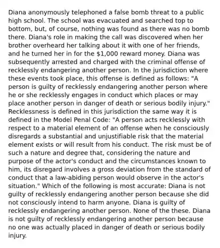 Diana anonymously telephoned a false bomb threat to a public high school. The school was evacuated and searched top to bottom, but, of course, nothing was found as there was no bomb there. Diana's role in making the call was discovered when her brother overheard her talking about it with one of her friends, and he turned her in for the 1,000 reward money. Diana was subsequently arrested and charged with the criminal offense of recklessly endangering another person. In the jurisdiction where these events took place, this offense is defined as follows: "A person is guilty of recklessly endangering another person where he or she recklessly engages in conduct which places or may place another person in danger of death or serious bodily injury." Recklessness is defined in this jurisdiction the same way it is defined in the Model Penal Code: "A person acts recklessly with respect to a material element of an offense when he consciously disregards a substantial and unjustifiable risk that the material element exists or will result from his conduct. The risk must be of such a nature and degree that, considering the nature and purpose of the actor's conduct and the circumstances known to him, its disregard involves a gross deviation from the standard of conduct that a law-abiding person would observe in the actor's situation." Which of the following is most accurate: Diana is not guilty of recklessly endangering another person because she did not consciously intend to harm anyone. Diana is guilty of recklessly endangering another person. None of the these. Diana is not guilty of recklessly endangering another person because no one was actually placed in danger of death or serious bodily injury.