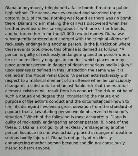 Diana anonymously telephoned a false bomb threat to a public high school. The school was evacuated and searched top to bottom, but, of course, nothing was found as there was no bomb there. Diana's role in making the call was discovered when her brother overheard her talking about it with one of her friends, and he turned her in for the 1,000 reward money. Diana was subsequently arrested and charged with the criminal offense of recklessly endangering another person. In the jurisdiction where these events took place, this offense is defined as follows: "A person is guilty of recklessly endangering another person where he or she recklessly engages in conduct which places or may place another person in danger of death or serious bodily injury." Recklessness is defined in this jurisdiction the same way it is defined in the Model Penal Code: "A person acts recklessly with respect to a material element of an offense when he consciously disregards a substantial and unjustifiable risk that the material element exists or will result from his conduct. The risk must be of such a nature and degree that, considering the nature and purpose of the actor's conduct and the circumstances known to him, its disregard involves a gross deviation from the standard of conduct that a law-abiding person would observe in the actor's situation." Which of the following is most accurate: a. Diana is guilty of recklessly endangering another person. b. None of the these. c. Diana is not guilty of recklessly endangering another person because no one was actually placed in danger of death or serious bodily injury. d. Diana is not guilty of recklessly endangering another person because she did not consciously intend to harm anyone.