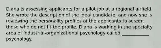 Diana is assessing applicants for a pilot job at a regional airfield. She wrote the description of the ideal candidate, and now she is reviewing the personality profiles of the applicants to screen those who do not fit the profile. Diana is working in the specialty area of industrial-organizational psychology called ____________ psychology.