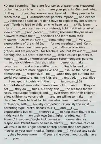 •Diana Baumrind: There are four styles of parenting: Measured on two factors - how ___ and ___ are your parents -Demand: what do they ___ of you Responsiveness: Level of ___ they provide to reach those ___ 1) Authoritarian: parents impose ___ and expect ___. ("Because I said so", "I don't have to explain my decisions to you") Tends to lead to children who have less ___ skills, lower ___, lots of ___, (because they're consistently told that their point of views don't ___) and poorer ___ making (because they're never allowed to make their ___ decisions and learn from their mistakes). "Do what I say" (___ demanding, not ___) -Very ___ expectations of the child (no ___ for not meeting them) -Can't come to them, don't have your ___, etc. -Typically receive ___ grades and are respectful for teachers, etc. but it's out of ___ and nothing else -Do start to be more ___, which causes parents to keep a ___ leash 2) Permissive/Laissez Faire/Indulgent: parents ___ to their children's desires, make ___ demands, make ___ rules, few ___, and enforce little to no ___. Tends to lead to children who are more aggressive and ___. "You're the boss" (___ demanding, ___ responsive) - no ___ -Once they get out into the world with structure, etc. the kids are ___, entitled, ___, etc. (live ___ lives, get in trouble with the ___, ___ issues, etc,) 3) Authoritative/Democratic: parents are both ___ and ___. They do set ___, they do ___ rules, but they also ___ the reasons for the rules, encourage feedback and ___ over them with their children, allow children to voice their ___, and are willing to make ___ in the rules. Tends to lead to children who have ___ self-esteem, ___ motivation, self-___, socially competent. Obviously the most ___ parenting type. "Let's discuss this" (___ and ___) -___ expectations but will ___ them/be a ___ to help them figure it out - kids want to ___ on their own (get higher grades, etc.) 4) Absent/Uninvolved/Neglectful: parent is ___ demanding or responsive. Parent takes no role in child's ___. Outcome of child will result in the single parent or step parent that does parent. "You're on your own" (had to figure it out ___) -Without any social ___, they become more ___ -If you're the oldest, you usually have to ___ your ___