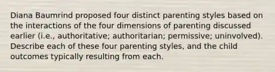 Diana Baumrind proposed four distinct parenting styles based on the interactions of the four dimensions of parenting discussed earlier (i.e., authoritative; authoritarian; permissive; uninvolved). Describe each of these four parenting styles, and the child outcomes typically resulting from each.