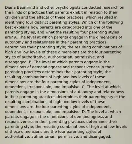 Diana Baumrind and other psychologists conducted research on the kinds of practices that parents exhibit in relation to their children and the effects of these practices, which resulted in identifying four distinct parenting styles. Which of the following best explains how parents are categorized into one of the parenting styles, and what the resulting four parenting styles are? A. The level at which parents engage in the dimensions of autonomy and relatedness in their parenting practices determines their parenting style; the resulting combinations of high and low levels of these dimensions are the four parenting styles of authoritative, authoritarian, permissive, and disengaged. B. The level at which parents engage in the dimensions of demandingness and responsiveness in their parenting practices determines their parenting style; the resulting combinations of high and low levels of these dimensions are the four parenting styles of independent, dependent, irresponsible, and impulsive. C. The level at which parents engage in the dimensions of autonomy and relatedness in their parenting practices determines their parenting style; the resulting combinations of high and low levels of these dimensions are the four parenting styles of independent, dependent, irresponsible, and impulsive. D. The level at which parents engage in the dimensions of demandingness and responsiveness in their parenting practices determines their parenting style; the resulting combinations of high and low levels of these dimensions are the four parenting styles of authoritative, authoritarian, permissive, and disengaged.