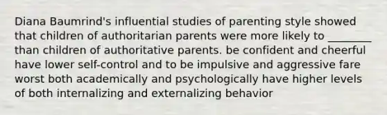 Diana Baumrind's influential studies of parenting style showed that children of authoritarian parents were more likely to ________ than children of authoritative parents. be confident and cheerful have lower self-control and to be impulsive and aggressive fare worst both academically and psychologically have higher levels of both internalizing and externalizing behavior