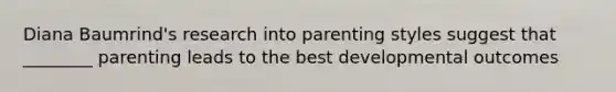 Diana Baumrind's research into parenting styles suggest that ________ parenting leads to the best developmental outcomes