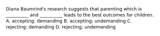 Diana Baumrind's research suggests that parenting which is __________ and __________ leads to the best outcomes for children. A. accepting; demanding B. accepting; undemanding C. rejecting; demanding D. rejecting; undemanding