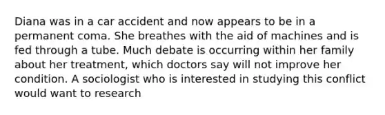 Diana was in a car accident and now appears to be in a permanent coma. She breathes with the aid of machines and is fed through a tube. Much debate is occurring within her family about her treatment, which doctors say will not improve her condition. A sociologist who is interested in studying this conflict would want to research