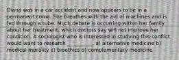 Diana was in a car accident and now appears to be in a permanent coma. She breathes with the aid of machines and is fed through a tube. Much debate is occurring within her family about her treatment, which doctors say will not improve her condition. A sociologist who is interested in studying this conflict would want to research __________. a) alternative medicine b) medical morality c) bioethics d) complementary medicine
