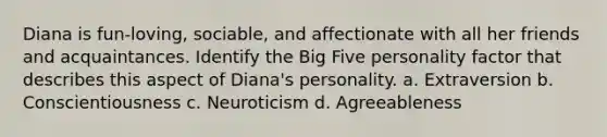 Diana is fun-loving, sociable, and affectionate with all her friends and acquaintances. Identify the Big Five personality factor that describes this aspect of Diana's personality. a. Extraversion b. Conscientiousness c. Neuroticism d. Agreeableness