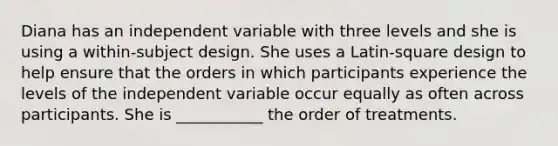 Diana has an independent variable with three levels and she is using a within-subject design. She uses a Latin-square design to help ensure that the orders in which participants experience the levels of the independent variable occur equally as often across participants. She is ___________ the order of treatments.