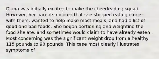 Diana was initially excited to make the cheerleading squad. However, her parents noticed that she stopped eating dinner with them, wanted to help make most meals, and had a list of good and bad foods. She began portioning and weighting the food she ate, and sometimes would claim to have already eaten . Most concerning was the significant weight drop from a healthy 115 pounds to 90 pounds. This case most clearly illustrates symptoms of