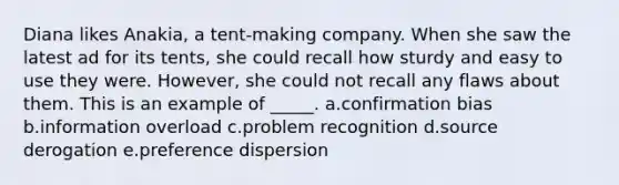 Diana likes Anakia, a tent-making company. When she saw the latest ad for its tents, she could recall how sturdy and easy to use they were. However, she could not recall any flaws about them. This is an example of _____. a.confirmation bias b.information overload c.problem recognition d.source derogation e.preference dispersion