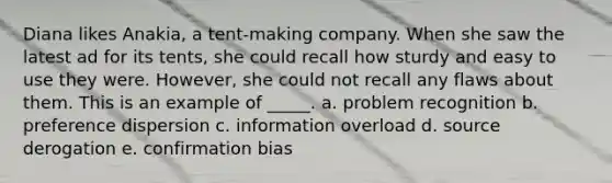 Diana likes Anakia, a tent-making company. When she saw the latest ad for its tents, she could recall how sturdy and easy to use they were. However, she could not recall any flaws about them. This is an example of _____. a. problem recognition b. preference dispersion c. information overload d. source derogation e. confirmation bias