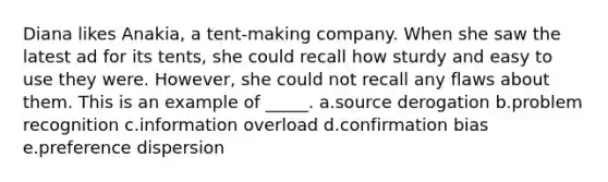 Diana likes Anakia, a tent-making company. When she saw the latest ad for its tents, she could recall how sturdy and easy to use they were. However, she could not recall any flaws about them. This is an example of _____. a.source derogation b.problem recognition c.information overload d.confirmation bias e.preference dispersion